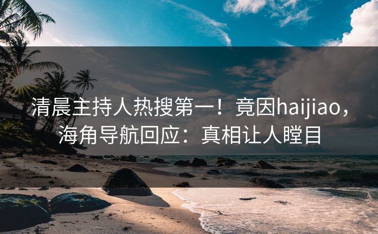 清晨主持人热搜第一！竟因haijiao，海角导航回应：真相让人瞠目
