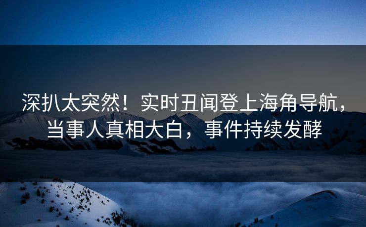 深扒太突然！实时丑闻登上海角导航，当事人真相大白，事件持续发酵