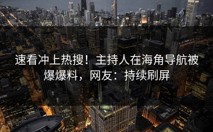速看冲上热搜！主持人在海角导航被爆爆料，网友：持续刷屏