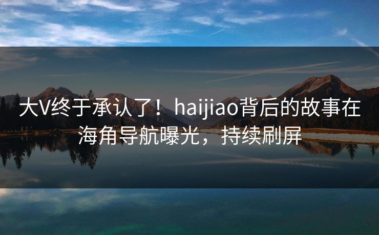 大V终于承认了！haijiao背后的故事在海角导航曝光，持续刷屏