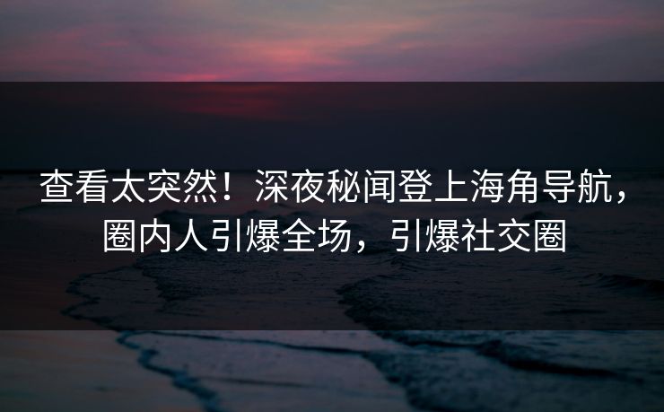查看太突然！深夜秘闻登上海角导航，圈内人引爆全场，引爆社交圈
