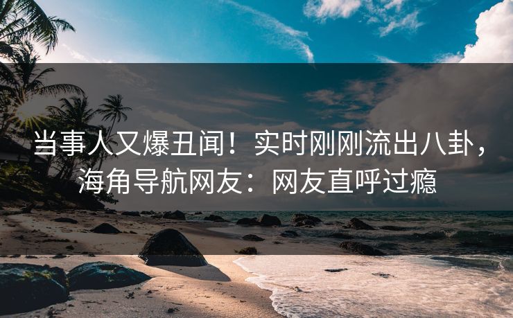 当事人又爆丑闻！实时刚刚流出八卦，海角导航网友：网友直呼过瘾