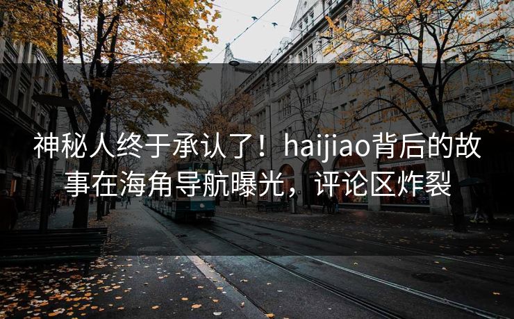 神秘人终于承认了！haijiao背后的故事在海角导航曝光，评论区炸裂