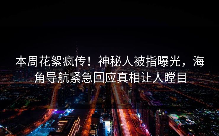 本周花絮疯传！神秘人被指曝光，海角导航紧急回应真相让人瞠目