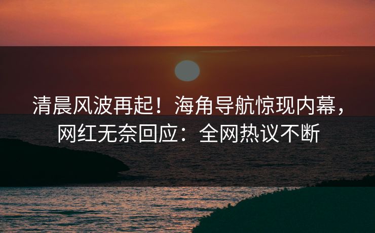 清晨风波再起！海角导航惊现内幕，网红无奈回应：全网热议不断