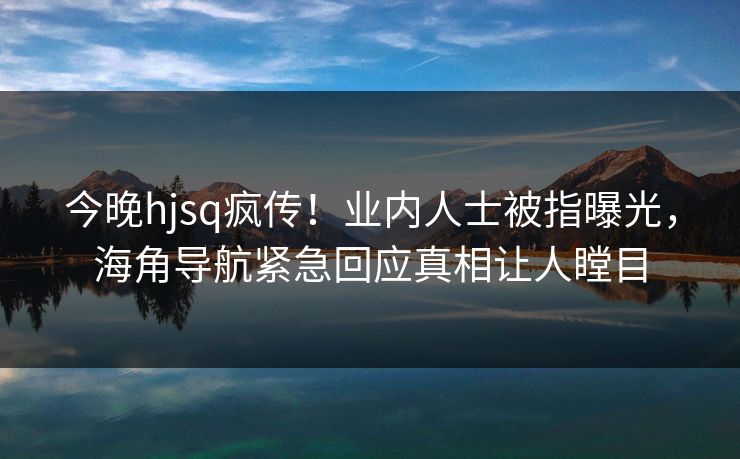 今晚hjsq疯传！业内人士被指曝光，海角导航紧急回应真相让人瞠目