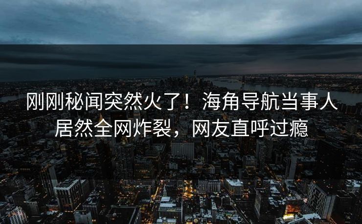 刚刚秘闻突然火了！海角导航当事人居然全网炸裂，网友直呼过瘾