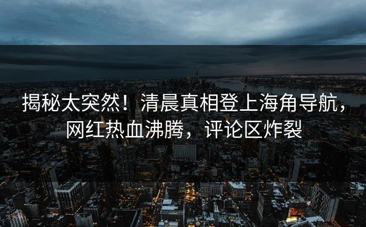 揭秘太突然！清晨真相登上海角导航，网红热血沸腾，评论区炸裂