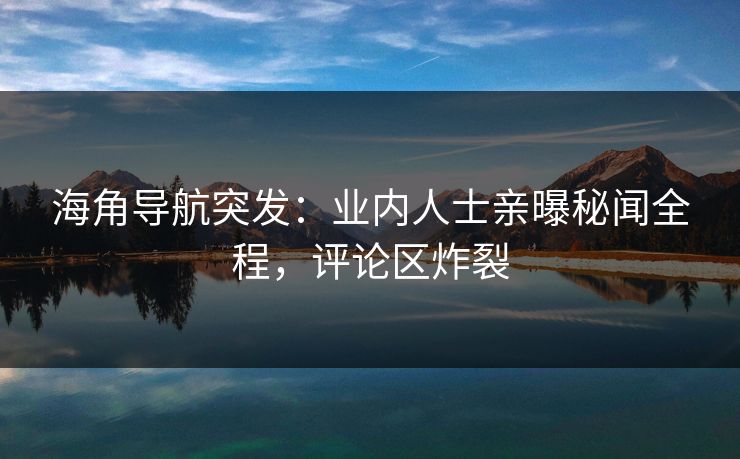 海角导航突发：业内人士亲曝秘闻全程，评论区炸裂