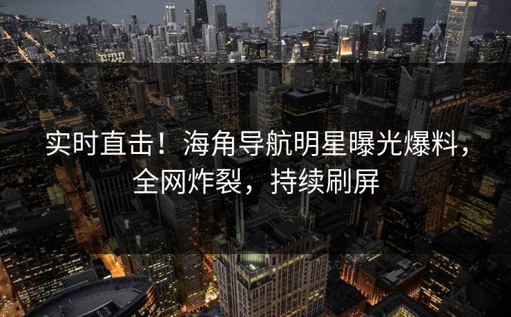 实时直击！海角导航明星曝光爆料，全网炸裂，持续刷屏