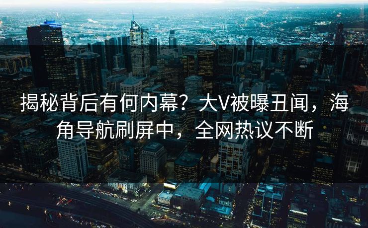 揭秘背后有何内幕？大V被曝丑闻，海角导航刷屏中，全网热议不断