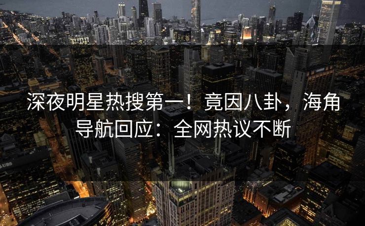 深夜明星热搜第一！竟因八卦，海角导航回应：全网热议不断