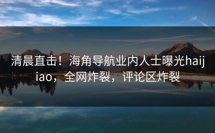 清晨直击！海角导航业内人士曝光haijiao，全网炸裂，评论区炸裂