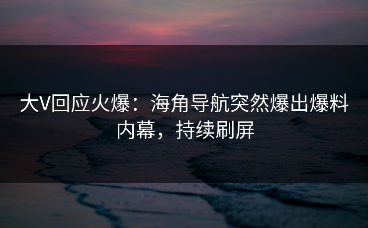 大V回应火爆：海角导航突然爆出爆料内幕，持续刷屏