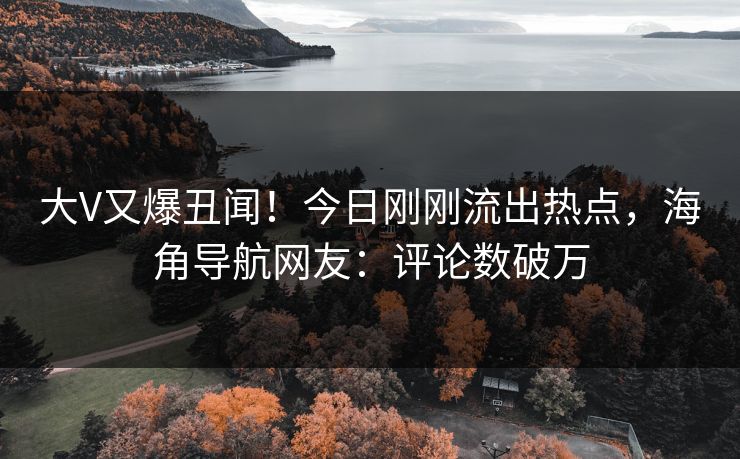 大V又爆丑闻！今日刚刚流出热点，海角导航网友：评论数破万