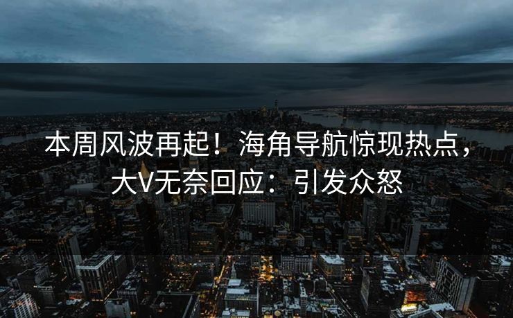 本周风波再起！海角导航惊现热点，大V无奈回应：引发众怒