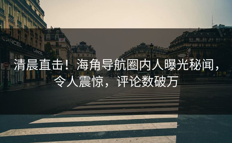 清晨直击！海角导航圈内人曝光秘闻，令人震惊，评论数破万