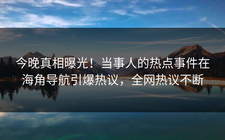 今晚真相曝光！当事人的热点事件在海角导航引爆热议，全网热议不断