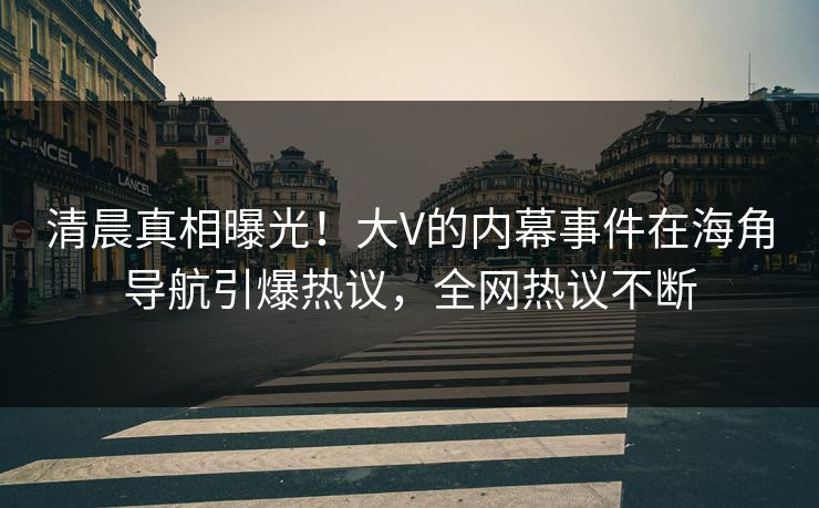 清晨真相曝光！大V的内幕事件在海角导航引爆热议，全网热议不断