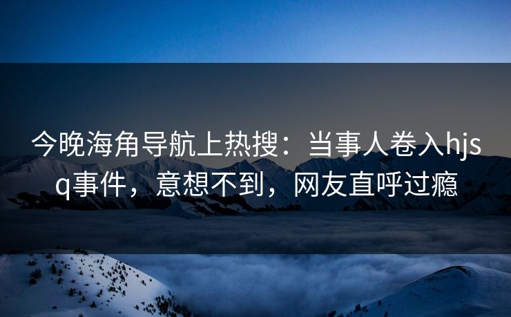 今晚海角导航上热搜：当事人卷入hjsq事件，意想不到，网友直呼过瘾