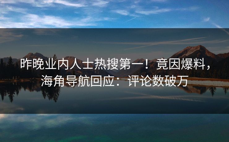 昨晚业内人士热搜第一！竟因爆料，海角导航回应：评论数破万