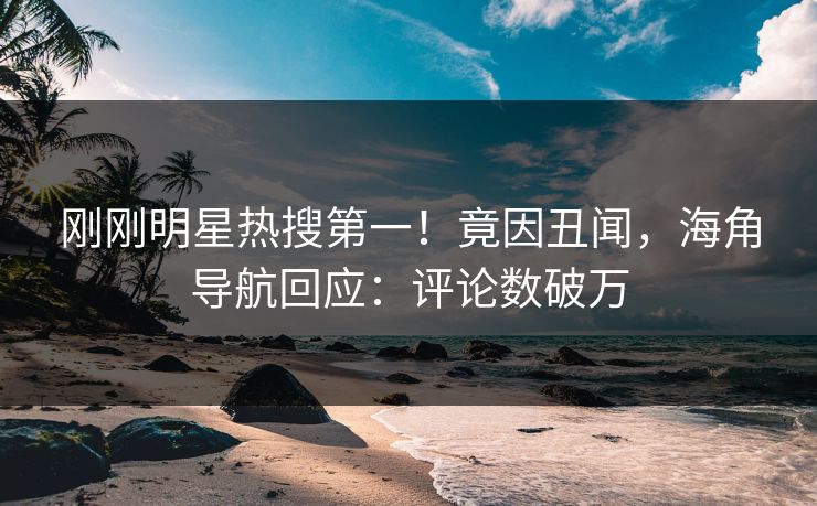 刚刚明星热搜第一！竟因丑闻，海角导航回应：评论数破万