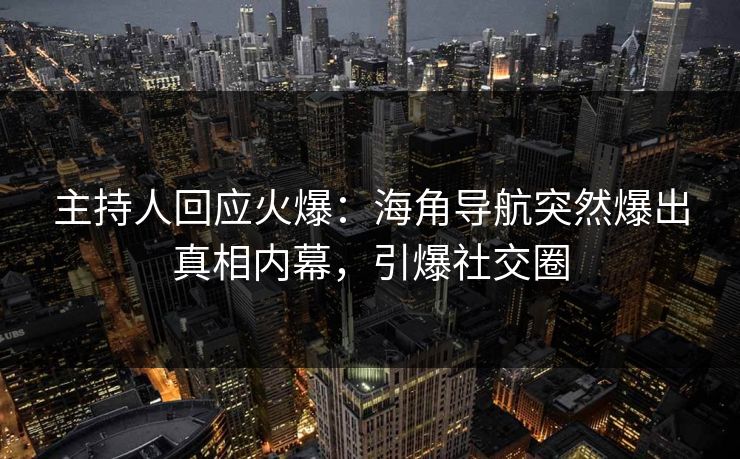 主持人回应火爆：海角导航突然爆出真相内幕，引爆社交圈