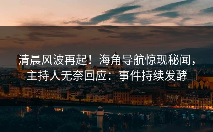 清晨风波再起！海角导航惊现秘闻，主持人无奈回应：事件持续发酵