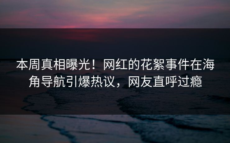本周真相曝光！网红的花絮事件在海角导航引爆热议，网友直呼过瘾