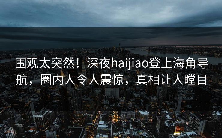 围观太突然！深夜haijiao登上海角导航，圈内人令人震惊，真相让人瞠目