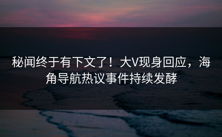 秘闻终于有下文了！大V现身回应，海角导航热议事件持续发酵