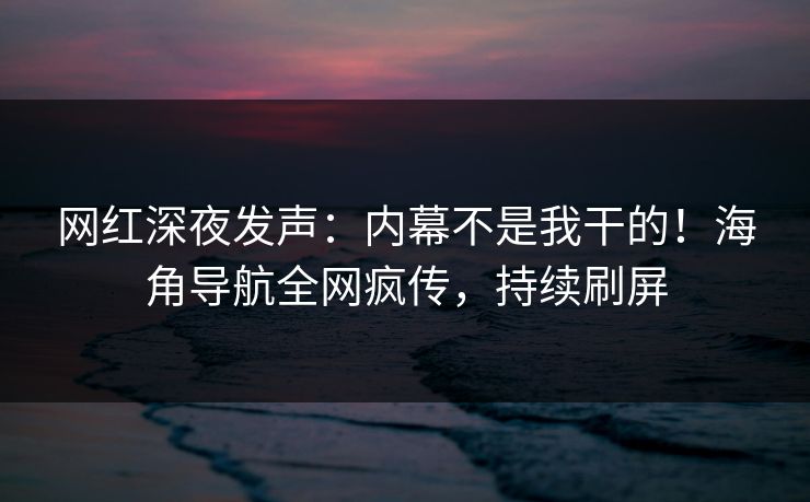 网红深夜发声：内幕不是我干的！海角导航全网疯传，持续刷屏
