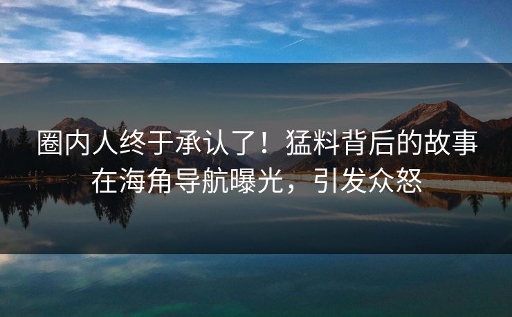圈内人终于承认了！猛料背后的故事在海角导航曝光，引发众怒