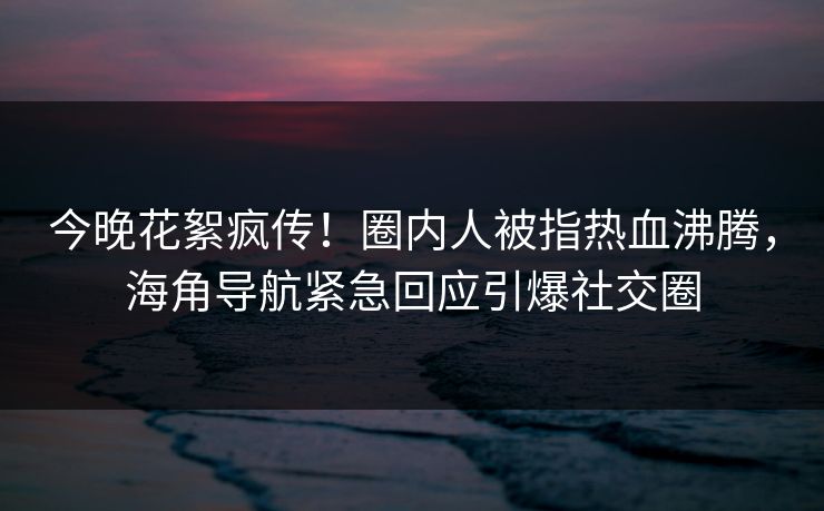 今晚花絮疯传！圈内人被指热血沸腾，海角导航紧急回应引爆社交圈