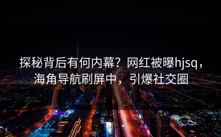 探秘背后有何内幕？网红被曝hjsq，海角导航刷屏中，引爆社交圈
