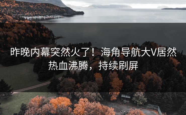昨晚内幕突然火了！海角导航大V居然热血沸腾，持续刷屏