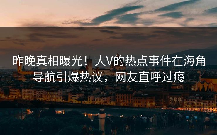 昨晚真相曝光！大V的热点事件在海角导航引爆热议，网友直呼过瘾