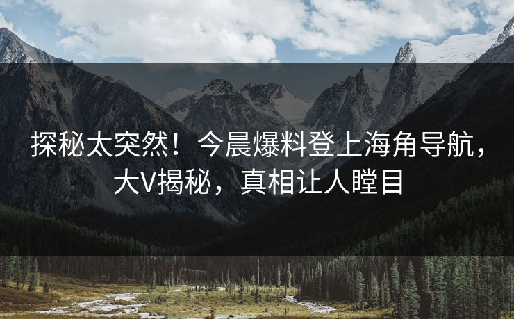 探秘太突然！今晨爆料登上海角导航，大V揭秘，真相让人瞠目