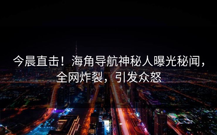 今晨直击！海角导航神秘人曝光秘闻，全网炸裂，引发众怒