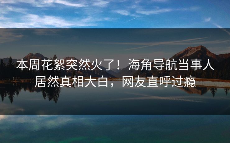 本周花絮突然火了！海角导航当事人居然真相大白，网友直呼过瘾