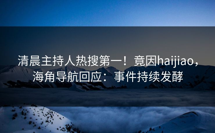清晨主持人热搜第一！竟因haijiao，海角导航回应：事件持续发酵