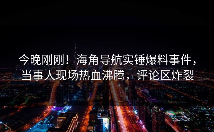 今晚刚刚！海角导航实锤爆料事件，当事人现场热血沸腾，评论区炸裂