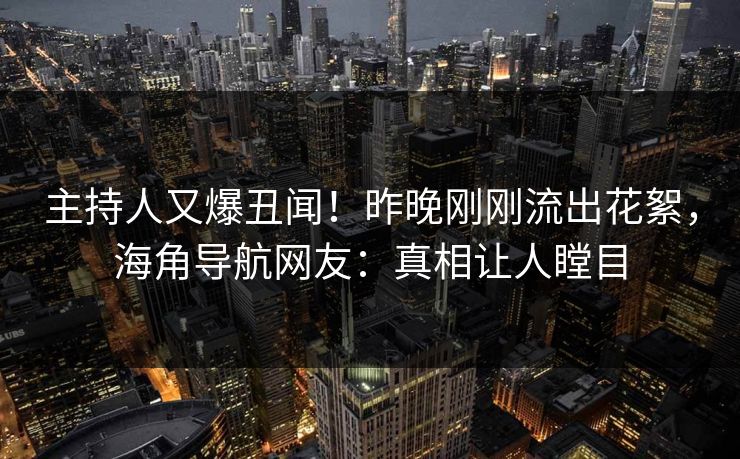 主持人又爆丑闻！昨晚刚刚流出花絮，海角导航网友：真相让人瞠目