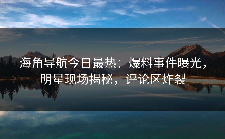 海角导航今日最热：爆料事件曝光，明星现场揭秘，评论区炸裂