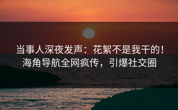 当事人深夜发声：花絮不是我干的！海角导航全网疯传，引爆社交圈