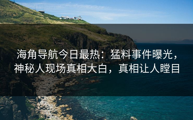 海角导航今日最热：猛料事件曝光，神秘人现场真相大白，真相让人瞠目