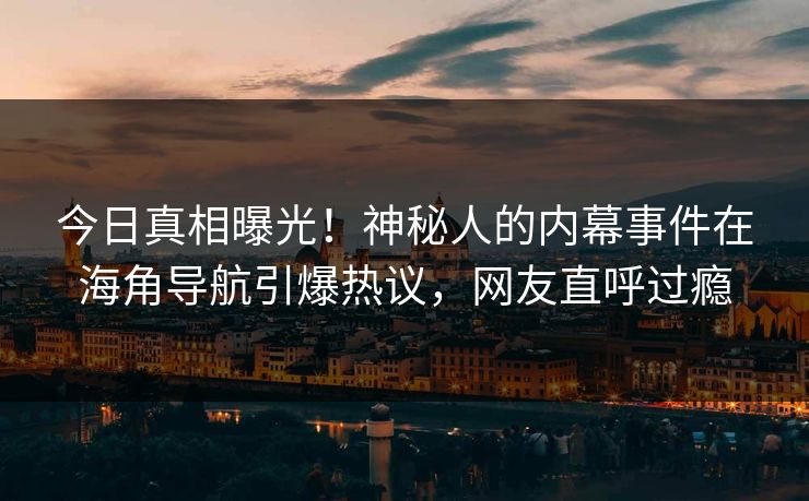 今日真相曝光！神秘人的内幕事件在海角导航引爆热议，网友直呼过瘾