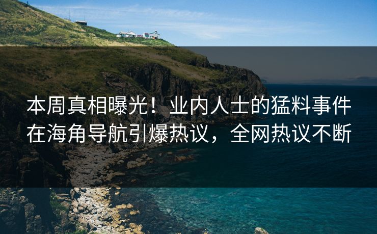 本周真相曝光！业内人士的猛料事件在海角导航引爆热议，全网热议不断