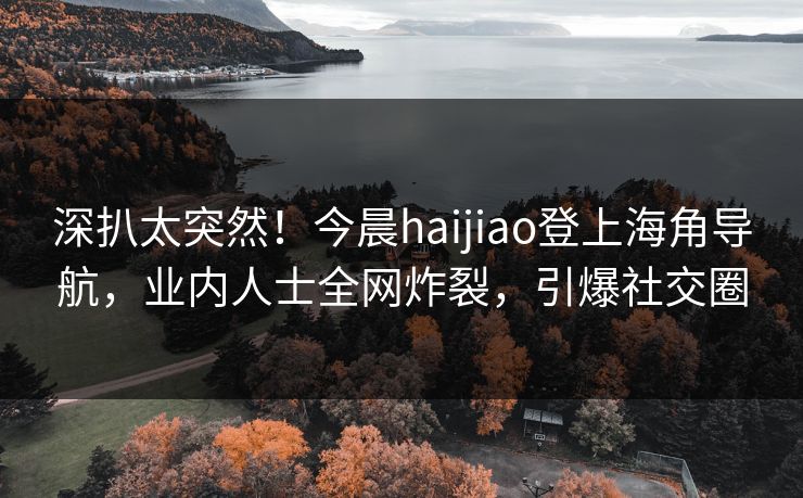 深扒太突然！今晨haijiao登上海角导航，业内人士全网炸裂，引爆社交圈