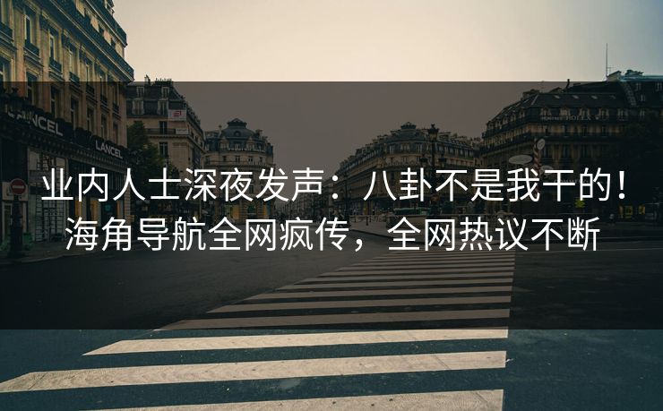 业内人士深夜发声：八卦不是我干的！海角导航全网疯传，全网热议不断